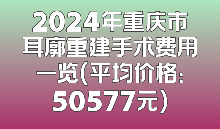 2024年重庆市耳廓重建手术费用一览（平均价格：50577元）