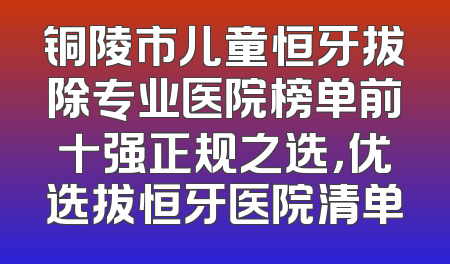 铜陵市儿童恒牙拔除专业医院榜单前十强正规之选，优选拔恒牙医院清单