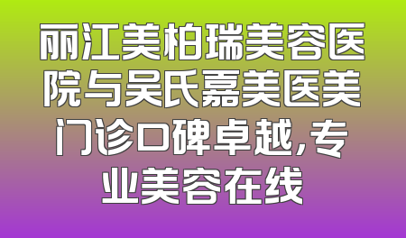 丽江美柏瑞美容医院与吴氏嘉美医美门诊口碑卓越，专业美容在线