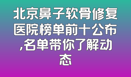 北京鼻子软骨修复医院榜单前十公布，名单带你了解动态