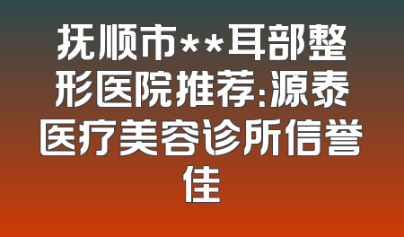 抚顺市**耳部整形医院推荐：源泰医疗美容诊所信誉佳