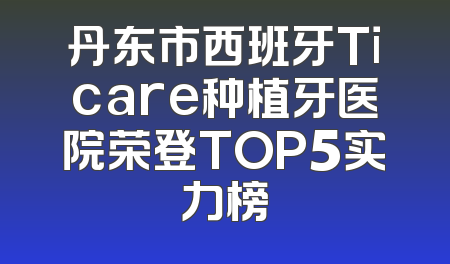 丹东市西班牙Ticare种植牙医院荣登TOP5实力榜