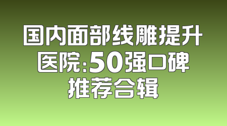 国内面部线雕提升医院：50强口碑推荐合辑