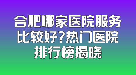 合肥哪家医院服务比较好？热门医院排行榜揭晓