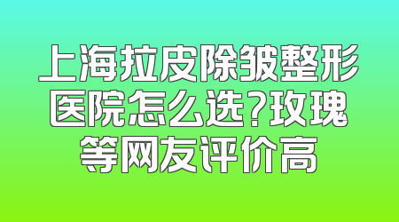 上海拉皮除皱整形医院怎么选？玫瑰等网友评价高
