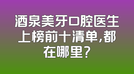 酒泉美牙口腔医生上榜前十清单，都在哪里？