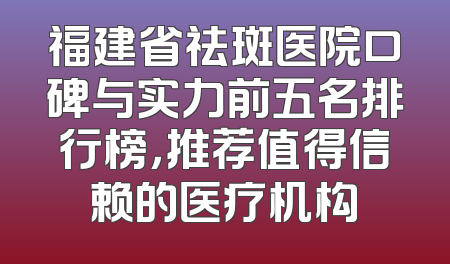 福建省祛斑医院口碑与实力前五名排行榜，推荐值得信赖的医疗机构