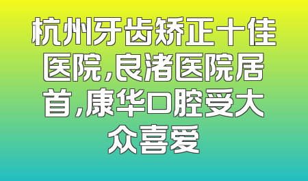 杭州牙齿矫正十佳医院，良渚医院居首，康华口腔受大众喜爱