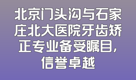 北京门头沟与石家庄北大医院牙齿矫正专业备受瞩目，信誉卓越