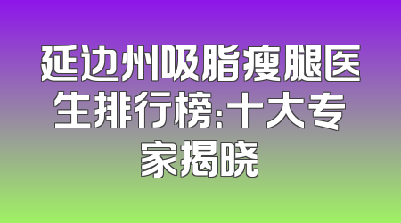 延边州吸脂瘦腿医生排行榜：十大专家揭晓