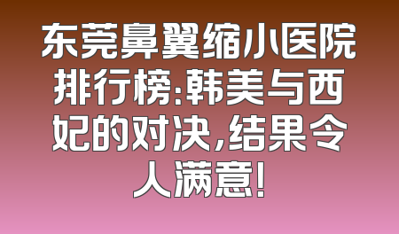 东莞鼻翼缩小医院排行榜：韩美与西妃的对决，结果令人满意！
