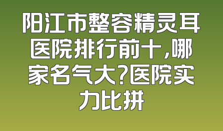 阳江市整容精灵耳医院排行前十，哪家名气大？医院实力比拼