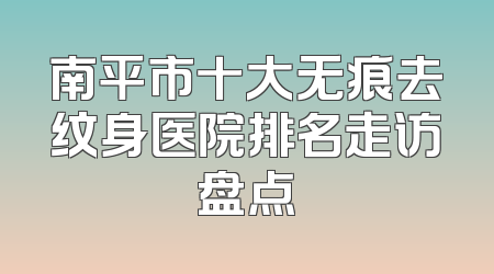 南平市十大无痕去纹身医院排名走访盘点