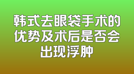 韩式去眼袋手术的优势及术后是否会出现浮肿