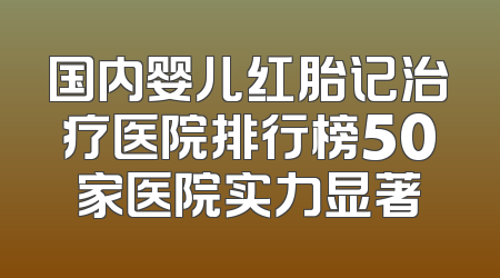 国内婴儿红胎记治疗医院排行榜50家医院实力显著