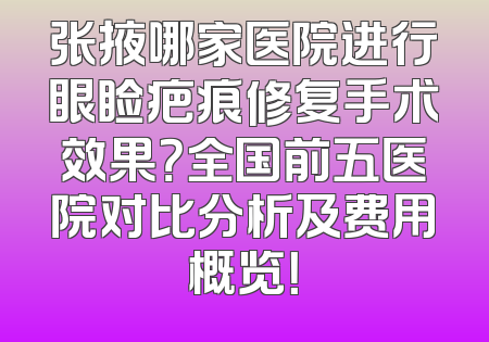 张掖哪家医院进行眼睑疤痕修复手术效果？全国前五医院对比分析及费用概览！