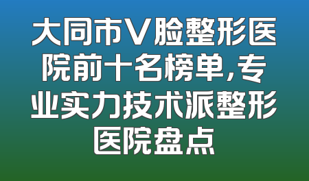 大同市V脸整形医院前十名榜单，专业实力技术派整形医院盘点
