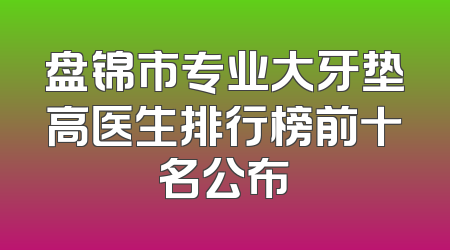 盘锦市专业大牙垫高医生排行榜前十名公布