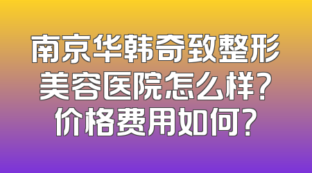 南京华韩奇致整形美容医院怎么样？价格费用如何？