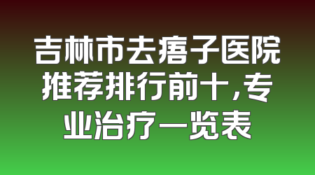 吉林市去痦子医院推荐排行前十，专业治疗一览表