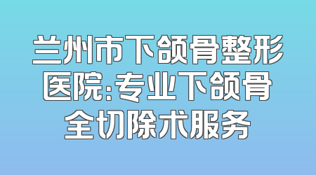兰州市下颌骨整形医院：专业下颌骨全切除术服务