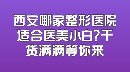西安哪家整形医院适合医美小白？干货满满等你来