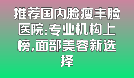 推荐国内脸瘦丰脸医院：专业机构上榜，面部美容新选择