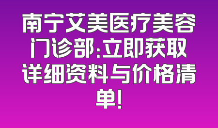 南宁艾美医疗美容门诊部：立即获取详细资料与价格清单！