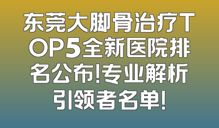 东莞大脚骨治疗TOP5全新医院排名公布！专业解析引领者名单！