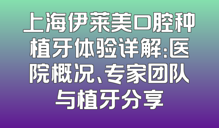 上海伊莱美口腔种植牙体验详解：医院概况、专家团队与植牙分享