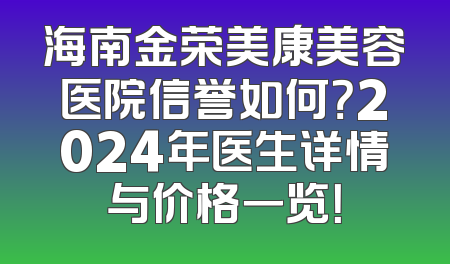 海南金荣美康美容医院信誉如何？2024年医生详情与价格一览！