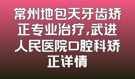 常州地包天牙齿矫正专业治疗，武进人民医院口腔科矫正详情