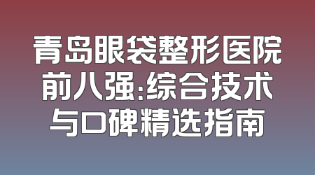 青岛眼袋整形医院前八强：综合技术与口碑精选指南