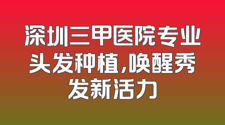 深圳三甲医院专业头发种植，唤醒秀发新活力