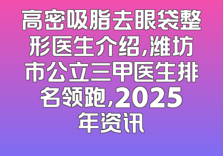 高密吸脂去眼袋整形医生介绍，潍坊市公立三甲医生排名领跑，2025年资讯