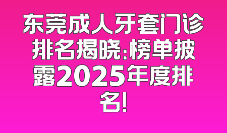 东莞成人牙套门诊排名揭晓：榜单披露2025年度排名！