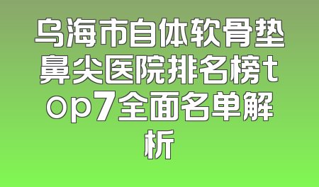 乌海市自体软骨垫鼻尖医院排名榜top7全面名单解析