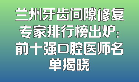 兰州牙齿间隙修复专家排行榜出炉：前十强口腔医师名单揭晓
