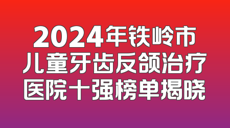 2024年铁岭市儿童牙齿反颌治疗医院十强榜单揭晓