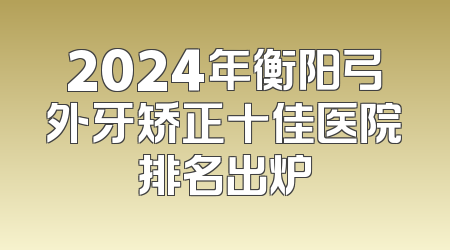 2024年衡阳弓外牙矫正十佳医院排名出炉
