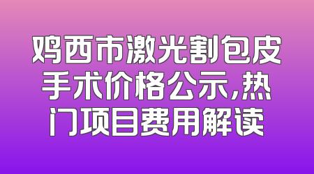 鸡西市激光割包皮手术价格公示，热门项目费用解读