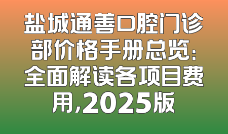 盐城通善口腔门诊部价格手册总览：全面解读各项目费用，2025版