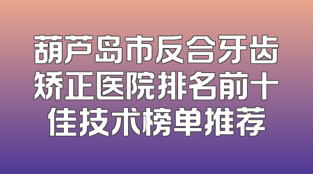 葫芦岛市反合牙齿矫正医院排名前十佳技术榜单推荐
