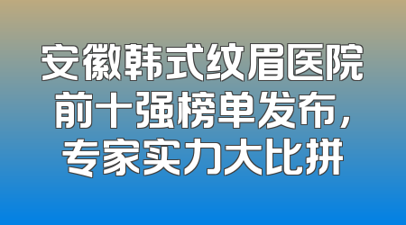 安徽韩式纹眉医院前十强榜单发布，专家实力大比拼