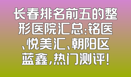 长春排名前五的整形医院汇总：铭医、悦美汇、朝阳区蓝鑫，热门测评！