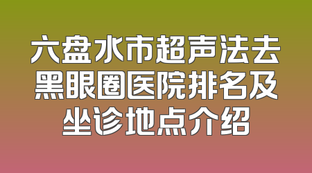 六盘水市超声法去黑眼圈医院排名及坐诊地点介绍
