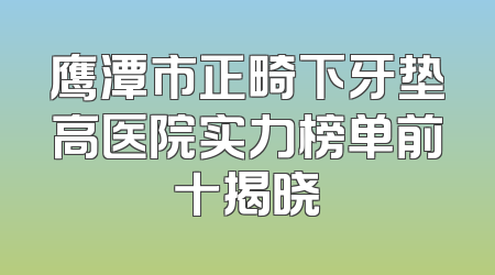 鹰潭市正畸下牙垫高医院实力榜单前十揭晓