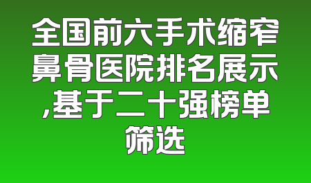 全国前六手术缩窄鼻骨医院排名展示，基于二十强榜单筛选