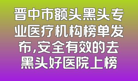 晋中市额头黑头专业医疗机构榜单发布，安全有效的去黑头好医院上榜