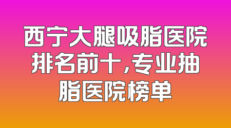 西宁大腿吸脂医院排名前十，专业抽脂医院榜单